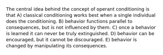 The central idea behind the concept of operant conditioning is that A) classical conditioning works best when a single individual does the conditioning. B) behavior functions parallel to consequences, but is not influenced by them. C) once a behavior is learned it can never be truly extinguished. D) behavior can be encouraged, but it cannot be discouraged. E) behavior is changed by manipulating its consequences.