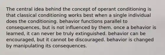 The central idea behind the concept of operant conditioning is that classical conditioning works best when a single individual does the conditioning. behavior functions parallel to consequences, but is not influenced by them. once a behavior is learned, it can never be truly extinguished. behavior can be encouraged, but it cannot be discouraged. behavior is changed by manipulating its consequences.