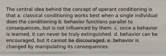 The central idea behind the concept of operant conditioning is that a. classical conditioning works best when a single individual does the conditioning b. behavior functions parallel to consequences, but is not influenced by them. c. once a behavior is learned, it can never be truly extinguished. d. behavior can be encouraged, but it cannot be discouraged. e. behavior is changed by manipulating its consequences.