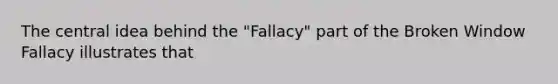 The central idea behind the "Fallacy" part of the Broken Window Fallacy illustrates that