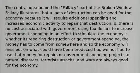 The central idea behind the "Fallacy" part of the Broken Window Fallacy illustrates that a. acts of destruction can be good for the economy because it will require additional spending and increased economic activity to repair that destruction. b. there is no cost associated with government using tax dollars to increase government spending in an effort to stimulate the economy. c. whether its repairing destruction or government spending, the money has to come from somewhere and so the economy will miss out on what could have been produced had we not had to use that money for repairs or government spending projects. d. natural disasters, terrorists attacks, and wars are always good for the economy.