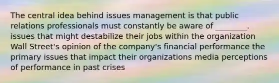 The central idea behind issues management is that public relations professionals must constantly be aware of ________. issues that might destabilize their jobs within the organization Wall Street's opinion of the company's financial performance the primary issues that impact their organizations media perceptions of performance in past crises