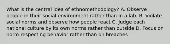 What is the central idea of ethnomethodology? A. Observe people in their social environment rather than in a lab. B. Violate social norms and observe how people react C. Judge each national culture by its own norms rather than outside D. Focus on norm-respecting behavior rather than on breaches