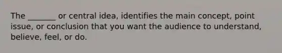 The _______ or <a href='https://www.questionai.com/knowledge/k3Wpke6iqr-central-idea' class='anchor-knowledge'>central idea</a>, identifies the main concept, point issue, or conclusion that you want the audience to understand, believe, feel, or do.