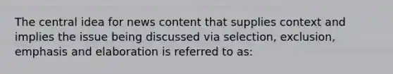 The central idea for news content that supplies context and implies the issue being discussed via selection, exclusion, emphasis and elaboration is referred to as: