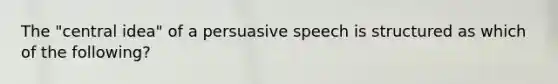 The "central idea" of a persuasive speech is structured as which of the following?