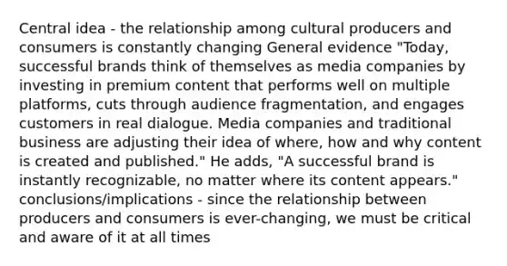 Central idea - the relationship among cultural producers and consumers is constantly changing General evidence "Today, successful brands think of themselves as media companies by investing in premium content that performs well on multiple platforms, cuts through audience fragmentation, and engages customers in real dialogue. Media companies and traditional business are adjusting their idea of where, how and why content is created and published." He adds, "A successful brand is instantly recognizable, no matter where its content appears." conclusions/implications - since the relationship between producers and consumers is ever-changing, we must be critical and aware of it at all times