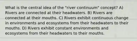 What is the central idea of the "river continuum" concept? A) Rivers are connected at their headwaters. B) Rivers are connected at their mouths. C) Rivers exhibit continuous change in environments and ecosystems from their headwaters to their mouths. D) Rivers exhibit constant environments and ecosystems from their headwaters to their mouths.