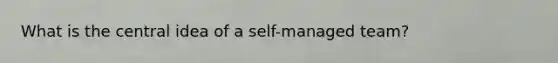 What is the central idea of a self-managed team?