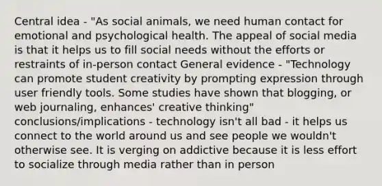 Central idea - "As social animals, we need human contact for emotional and psychological health. The appeal of social media is that it helps us to fill social needs without the efforts or restraints of in-person contact General evidence - "Technology can promote student creativity by prompting expression through user friendly tools. Some studies have shown that blogging, or web journaling, enhances' creative thinking" conclusions/implications - technology isn't all bad - it helps us connect to the world around us and see people we wouldn't otherwise see. It is verging on addictive because it is less effort to socialize through media rather than in person