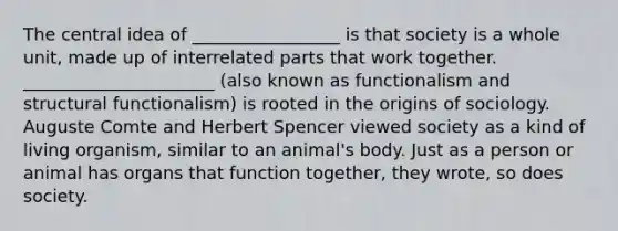 The central idea of _________________ is that society is a whole unit, made up of interrelated parts that work together. ______________________ (also known as functionalism and structural functionalism) is rooted in the origins of sociology. Auguste Comte and Herbert Spencer viewed society as a kind of living organism, similar to an animal's body. Just as a person or animal has organs that function together, they wrote, so does society.