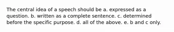 The central idea of a speech should be a. expressed as a question. b. written as a complete sentence. c. determined before the specific purpose. d. all of the above. e. b and c only.