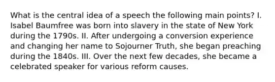 What is the central idea of a speech the following main points? I. Isabel Baumfree was born into slavery in the state of New York during the 1790s. II. After undergoing a conversion experience and changing her name to Sojourner Truth, she began preaching during the 1840s. III. Over the next few decades, she became a celebrated speaker for various reform causes.