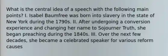 What is the central idea of a speech with the following main points? I. Isabel Baumfree was born into slavery in the state of New York during the 1790s. II. After undergoing a conversion experience and changing her name to Sojourner Truth, she began preaching during the 1840s. III. Over the next few decades, she became a celebrated speaker for various reform causes