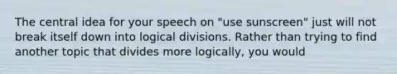 The central idea for your speech on "use sunscreen" just will not break itself down into logical divisions. Rather than trying to find another topic that divides more logically, you would