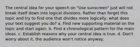 The central idea for your speech on "Use sunscreen" just will not break itself down into logical divisions. Rather than forget this topic and try to find one that divides more logically, what does your text suggest you do? a. Find new supporting material on the topic and start again. b. Find a chronological pattern for the main ideas. c. Establish reasons why your central idea is true. d. Don't worry about it, the audience won't notice anyway.