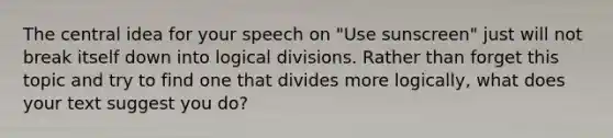 The central idea for your speech on "Use sunscreen" just will not break itself down into logical divisions. Rather than forget this topic and try to find one that divides more logically, what does your text suggest you do?