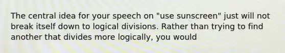 The central idea for your speech on "use sunscreen" just will not break itself down to logical divisions. Rather than trying to find another that divides more logically, you would