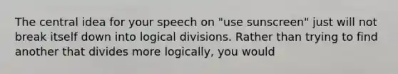 The central idea for your speech on "use sunscreen" just will not break itself down into logical divisions. Rather than trying to find another that divides more logically, you would