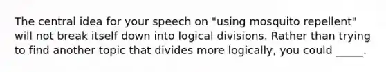 The central idea for your speech on "using mosquito repellent" will not break itself down into logical divisions. Rather than trying to find another topic that divides more logically, you could _____.