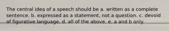 The central idea of a speech should be a. written as a complete sentence. b. expressed as a statement, not a question. c. devoid of figurative language. d. all of the above. e. a and b only.