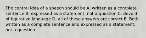 The central idea of a speech should be A. written as a complete sentence B. expressed as a statement, not a question C. devoid of figurative language D. all of these answers are correct E. Both written as a complete sentence and expressed as a statement, not a question