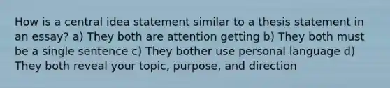 How is a central idea statement similar to a thesis statement in an essay? a) They both are attention getting b) They both must be a single sentence c) They bother use personal language d) They both reveal your topic, purpose, and direction