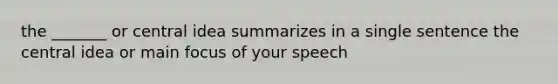 the _______ or central idea summarizes in a single sentence the central idea or main focus of your speech