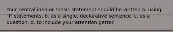 Your central idea or thesis statement should be written a. using "I" statements. b. as a single, declarative sentence. c. as a question. d. to include your attention getter.