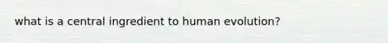 what is a central ingredient to human evolution?