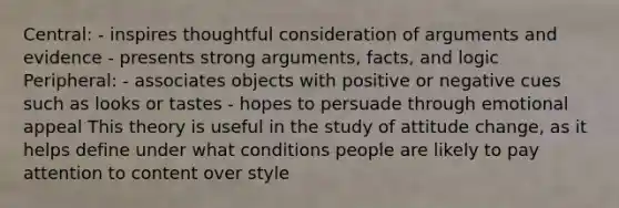 Central: - inspires thoughtful consideration of arguments and evidence - presents strong arguments, facts, and logic Peripheral: - associates objects with positive or negative cues such as looks or tastes - hopes to persuade through emotional appeal This theory is useful in the study of attitude change, as it helps define under what conditions people are likely to pay attention to content over style