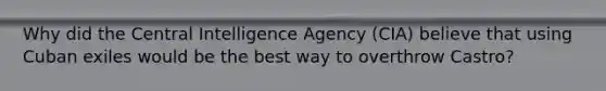 Why did the Central Intelligence Agency (CIA) believe that using Cuban exiles would be the best way to overthrow Castro?