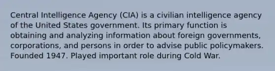 Central Intelligence Agency (CIA) is a civilian intelligence agency of the United States government. Its primary function is obtaining and analyzing information about foreign governments, corporations, and persons in order to advise public policymakers. Founded 1947. Played important role during Cold War.