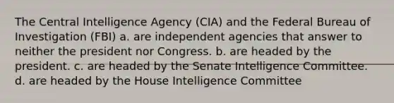 The Central Intelligence Agency (CIA) and the Federal Bureau of Investigation (FBI) a. are independent agencies that answer to neither the president nor Congress. b. are headed by the president. c. are headed by the Senate Intelligence Committee. d. are headed by the House Intelligence Committee