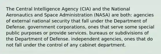 The Central Intelligence Agency (CIA) and the National Aeronautics and Space Administration (NASA) are both: agencies of external national security that fall under the Department of Defense. government corporations, ones that serve some special public purposes or provide services. bureaus or subdivisions of the Department of Defense. independent agencies, ones that do not fall under the control of any cabinet department.