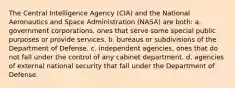 The Central Intelligence Agency (CIA) and the National Aeronautics and Space Administration (NASA) are both: a. government corporations, ones that serve some special public purposes or provide services. b. bureaus or subdivisions of the Department of Defense. c. independent agencies, ones that do not fall under the control of any cabinet department. d. agencies of external national security that fall under the Department of Defense.