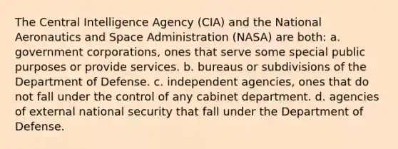 The Central Intelligence Agency (CIA) and the National Aeronautics and Space Administration (NASA) are both: a. government corporations, ones that serve some special public purposes or provide services. b. bureaus or subdivisions of the Department of Defense. c. independent agencies, ones that do not fall under the control of any cabinet department. d. agencies of external national security that fall under the Department of Defense.