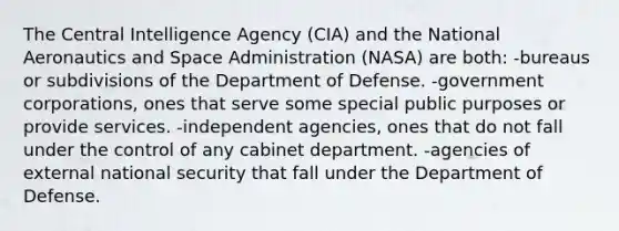 The Central Intelligence Agency (CIA) and the National Aeronautics and Space Administration (NASA) are both: -bureaus or subdivisions of the Department of Defense. -government corporations, ones that serve some special public purposes or provide services. -independent agencies, ones that do not fall under the control of any cabinet department. -agencies of external national security that fall under the Department of Defense.