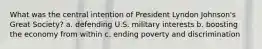 What was the central intention of President Lyndon Johnson's Great Society? a. defending U.S. military interests b. boosting the economy from within c. ending poverty and discrimination