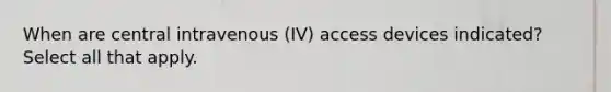 When are central intravenous (IV) access devices indicated? Select all that apply.