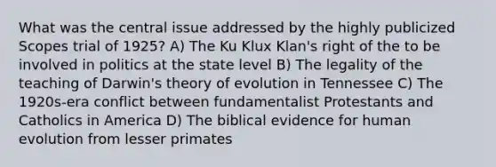 What was the central issue addressed by the highly publicized Scopes trial of 1925? A) The Ku Klux Klan's right of the to be involved in politics at the state level B) The legality of the teaching of Darwin's theory of evolution in Tennessee C) The 1920s-era conflict between fundamentalist Protestants and Catholics in America D) The biblical evidence for human evolution from lesser primates