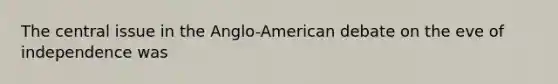 The central issue in the Anglo-American debate on the eve of independence was