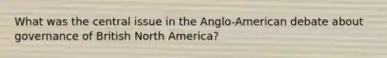 What was the central issue in the Anglo-American debate about governance of British North America?