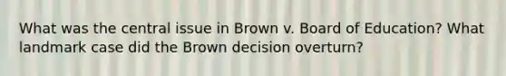 What was the central issue in Brown v. Board of Education? What landmark case did the Brown decision overturn?