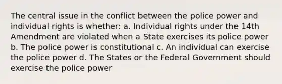 The central issue in the conflict between the police power and individual rights is whether: a. Individual rights under the 14th Amendment are violated when a State exercises its police power b. The police power is constitutional c. An individual can exercise the police power d. The States or the Federal Government should exercise the police power