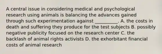 A central issue in considering medical and psychological research using animals is balancing the advances gained through such experimentation against __________. A. the costs in death and suffering they produce for the test subjects B. possibly negative publicity focused on the research center C. the backlash of animal rights activists D. the exhorbitant financial costs of animal research