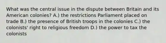 What was the central issue in the dispute between Britain and its American colonies? A.) the restrictions Parliament placed on trade B.) the presence of British troops in the colonies C.) the colonists' right to religious freedom D.) the power to tax the colonists