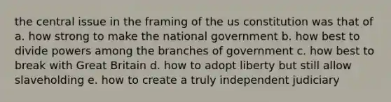 the central issue in the framing of the us constitution was that of a. how strong to make the national government b. how best to divide powers among the branches of government c. how best to break with Great Britain d. how to adopt liberty but still allow slaveholding e. how to create a truly independent judiciary