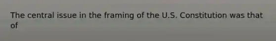 The central issue in the framing of the U.S. Constitution was that of