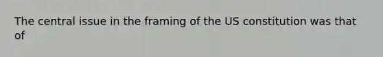 The central issue in the framing of the US constitution was that of